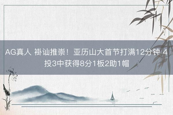 AG真人 褂讪推崇！亚历山大首节打满12分钟 4投3中获得8分1板2助1帽