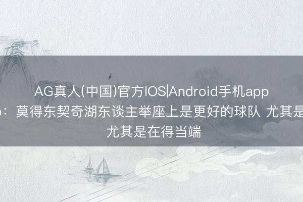 AG真人(中国)官方IOS|Android手机app下载 Skip:莫得东契奇湖东谈主举座上是更好的球队 尤其是在得当端