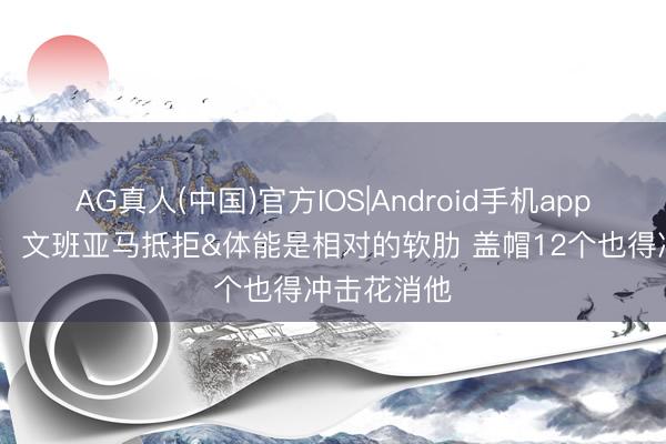 AG真人(中国)官方IOS|Android手机app下载 杨毅：文班亚马抵拒&体能是相对的软肋 盖帽12个也得冲击花消他