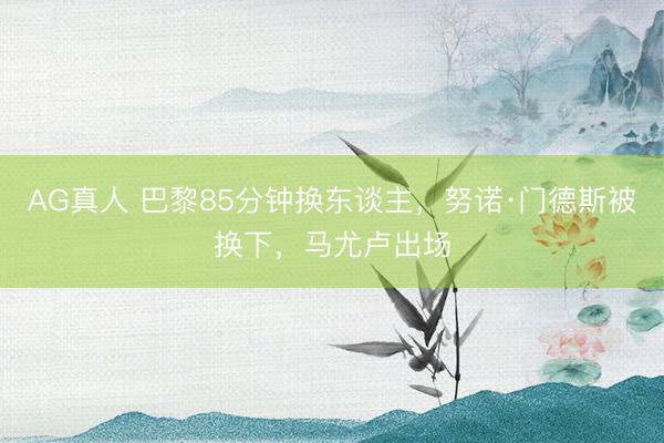 AG真人 巴黎85分钟换东谈主，努诺·门德斯被换下，马尤卢出场