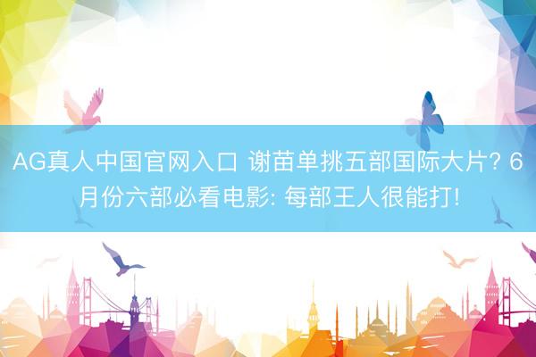 AG真人中国官网入口 谢苗单挑五部国际大片? 6月份六部必看电影: 每部王人很能打!