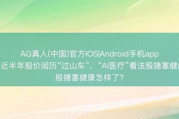 AG真人(中国)官方IOS|Android手机app下载 上市近半年股价阅历“过山车”,“AI医疗”看法股搪塞健康怎样了?