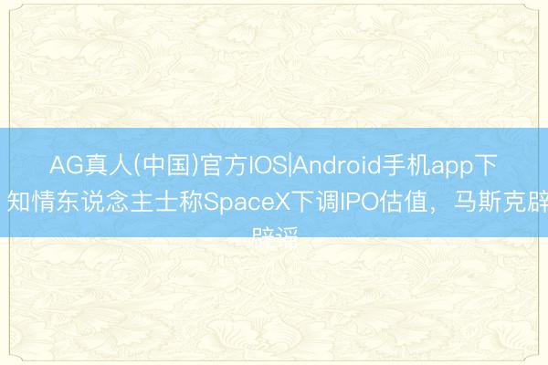 AG真人(中国)官方IOS|Android手机app下载 知情东说念主士称SpaceX下调IPO估值,马斯克辟谣