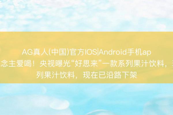 AG真人(中国)官方IOS|Android手机app下载 许多东说念主爱喝！央视曝光“好思来”一款系列果汁饮料，现在已沿路下架