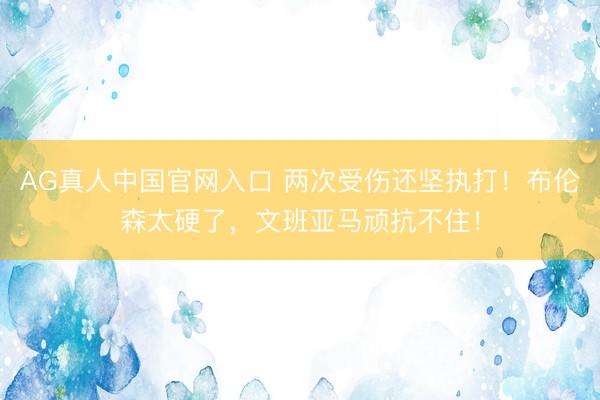 AG真人中国官网入口 两次受伤还坚执打！布伦森太硬了，文班亚马顽抗不住！