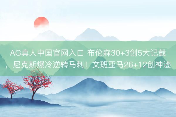 AG真人中国官网入口 布伦森30+3创5大记载，尼克斯爆冷逆转马刺！文班亚马26+12创神迹