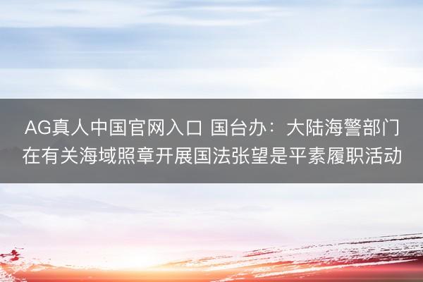 AG真人中国官网入口 国台办：大陆海警部门在有关海域照章开展国法张望是平素履职活动