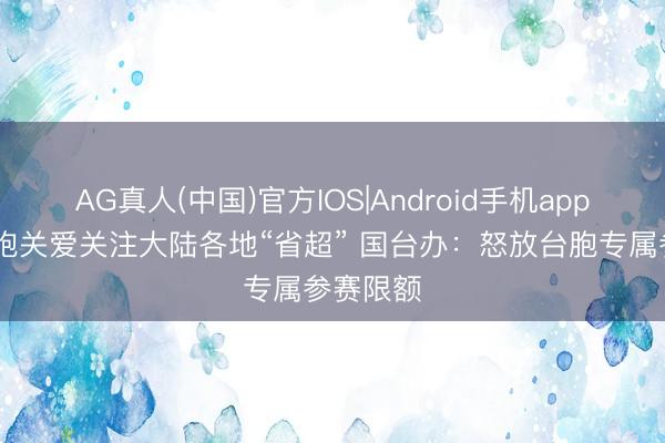 AG真人(中国)官方IOS|Android手机app下载 台胞关爱关注大陆各地“省超” 国台办：怒放台胞专属参赛限额