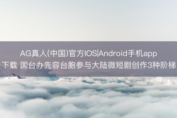 AG真人(中国)官方IOS|Android手机app下载 国台办先容台胞参与大陆微短剧创作3种阶梯