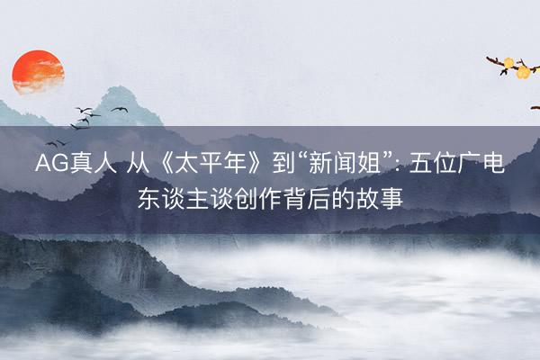 AG真人 从《太平年》到“新闻姐”: 五位广电东谈主谈创作背后的故事