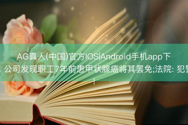 AG真人(中国)官方IOS|Android手机app下载 公司发现职工7年前患甲状腺癌将其罢免;法院: 犯警!
