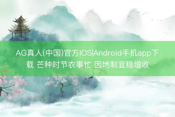 AG真人(中国)官方IOS|Android手机app下载 芒种时节农事忙 因地制宜稳增收