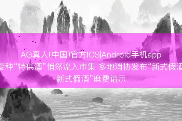 AG真人(中国)官方IOS|Android手机app下载 新式变种“特供酒”悄然流入市集 多地消协发布“新式假酒”糜费请示