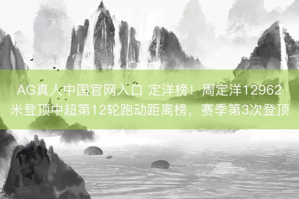 AG真人中国官网入口 定洋榜！周定洋12962米登顶中超第12轮跑动距离榜，赛季第3次登顶