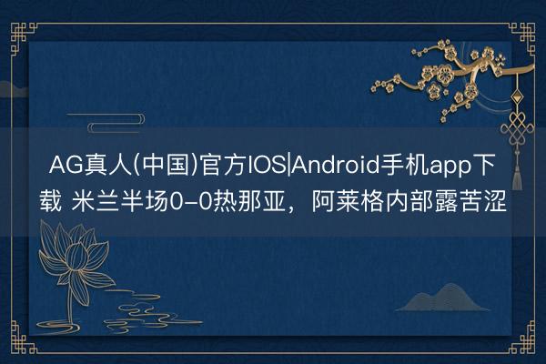 AG真人(中国)官方IOS|Android手机app下载 米兰半场0-0热那亚，<a href=