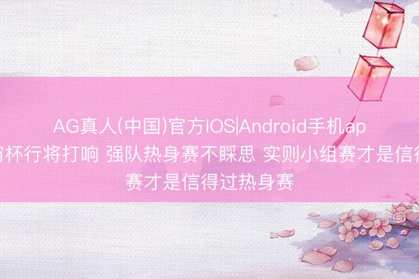 AG真人(中国)官方IOS|Android手机app下载 宇宙杯行将打响 强队热身赛不睬思 实则小组赛才是信得过热身赛