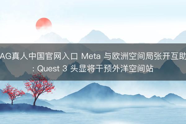 AG真人中国官网入口 Meta 与欧洲空间局张开互助: Quest 3 头显将干预外洋空间站