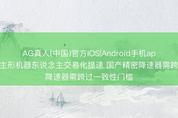 AG真人(中国)官方IOS|Android手机app下载 东说念主形机器东说念主交易化提速 国产精密降速器需跨过一致性门槛