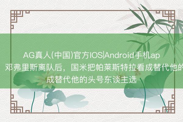 AG真人(中国)官方IOS|Android手机app下载 莫雷托：邓弗里斯离队后，国米把帕莱斯特拉看成替代他的头号东谈主选
