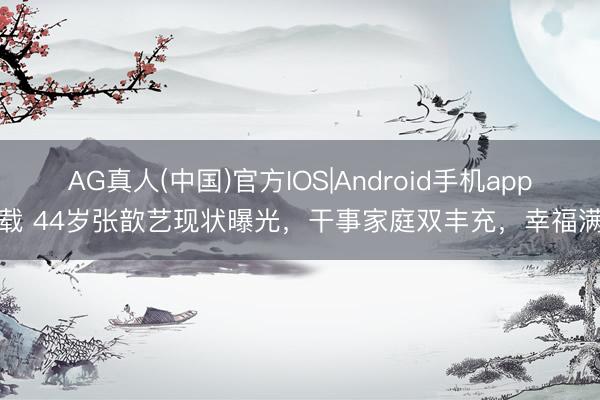 AG真人(中国)官方IOS|Android手机app下载 44岁张歆艺现状曝光，干事家庭双丰充，幸福满满