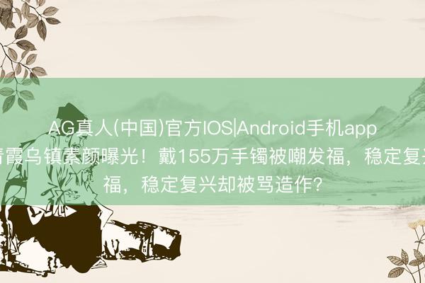 AG真人(中国)官方IOS|Android手机app下载 68岁林青霞乌镇素颜曝光！戴155万手镯被嘲发福，稳定复兴却被骂造作？