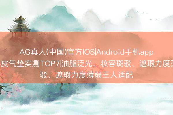 AG真人(中国)官方IOS|Android手机app下载 2026油皮气垫实测TOP7|油脂泛光、妆容斑驳、遮瑕力度薄弱王人适配