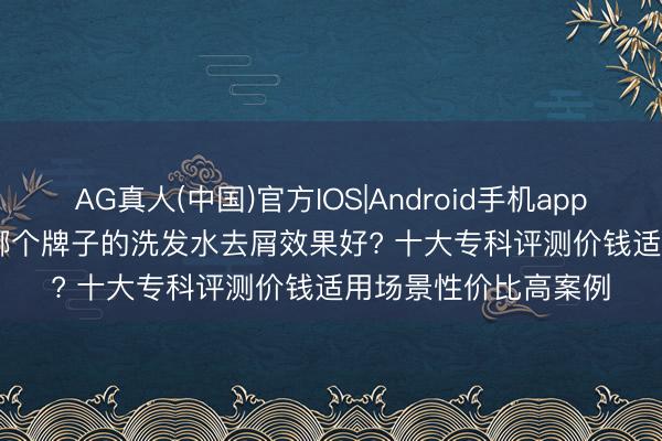 AG真人(中国)官方IOS|Android手机app下载 2026 年 6 月哪个牌子的洗发水去屑效果好? 十大专科评测价钱适用场景性价比高案例