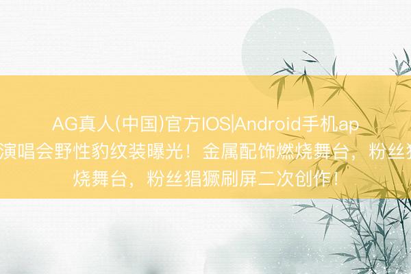 AG真人(中国)官方IOS|Android手机app下载 刘耀文广州演唱会野性豹纹装曝光！金属配饰燃烧舞台，粉丝猖獗刷屏二次创作！