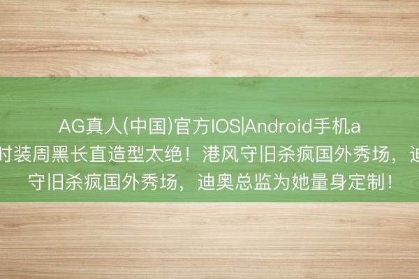 AG真人(中国)官方IOS|Android手机app下载 迪丽热巴巴黎时装周黑长直造型太绝！港风守旧杀疯国外秀场，迪奥总监为她量身定制！