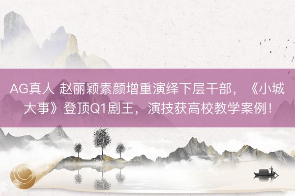 AG真人 赵丽颖素颜增重演绎下层干部，《小城大事》登顶Q1剧王，演技获高校教学案例！