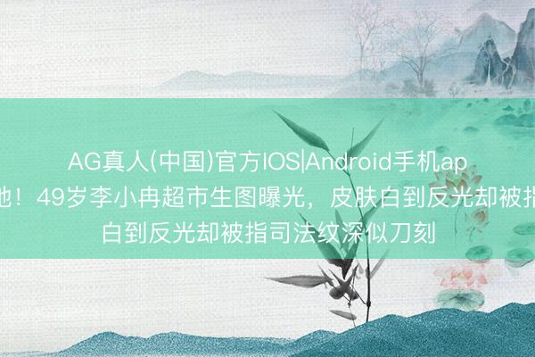 AG真人(中国)官方IOS|Android手机app下载 滤镜碎一地!49岁李小冉超市生图曝光,皮肤白到反光却被指司法纹深似刀刻