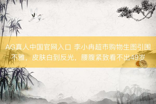 AG真人中国官网入口 李小冉超市购物生图引围不雅，皮肤白到反光，腰腹紧致看不出49岁