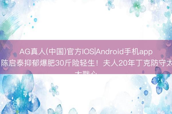 AG真人(中国)官方IOS|Android手机app下载 陈启泰抑郁爆肥30斤险轻生！夫人20年丁克防守太戳心