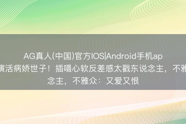 AG真人(中国)官方IOS|Android手机app下载 董想成演活病娇世子！插嗫心软反差感太戳东说念主，不雅众：又爱又恨