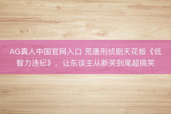 AG真人中国官网入口 荒唐刑侦剧天花板《低智力违纪》，让东谈主从新笑到尾超搞笑