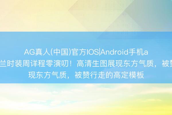 AG真人(中国)官方IOS|Android手机app下载 女演员米兰时装周详程零演叨！高清生图展现东方气质，被赞行走的高定模板