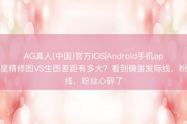 AG真人(中国)官方IOS|Android手机app下载 女星精修图VS生图差距有多大?看到确凿发际线,粉丝心碎了