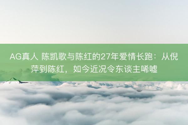 AG真人 陈凯歌与陈红的27年爱情长跑：从倪萍到陈红，如今近况令东谈主唏嘘