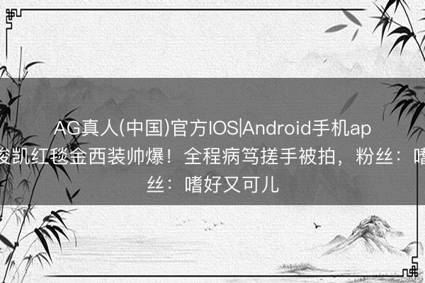 AG真人(中国)官方IOS|Android手机app下载 王俊凯红毯金西装帅爆!全程病笃搓手被拍,粉丝:嗜好又可儿