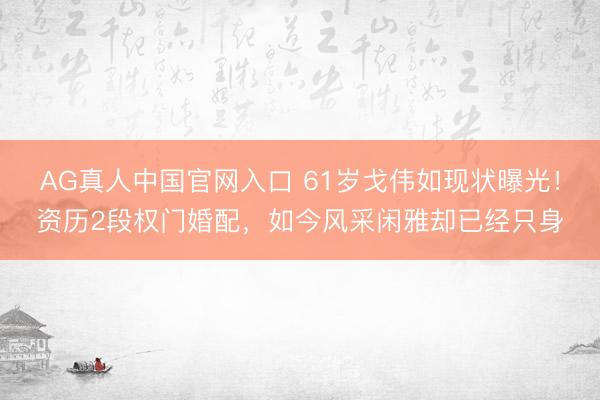 AG真人中国官网入口 61岁戈伟如现状曝光！资历2段权门婚配，如今风采闲雅却已经只身