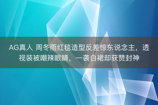 AG真人 周冬雨红毯造型反差惊东说念主，透视装被嘲辣眼睛，一袭白裙却获赞封神