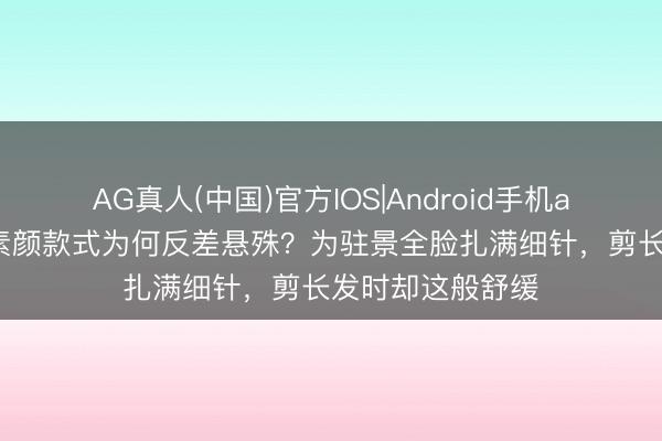 AG真人(中国)官方IOS|Android手机app下载 陈乔恩素颜款式为何反差悬殊？为驻景全脸扎满细针，剪长发时却这般舒缓