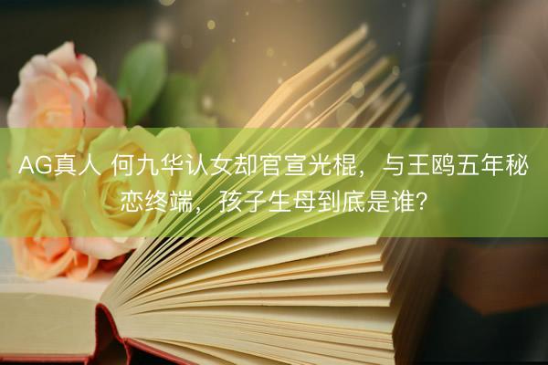AG真人 何九华认女却官宣光棍，与王鸥五年秘恋终端，孩子生母到底是谁？