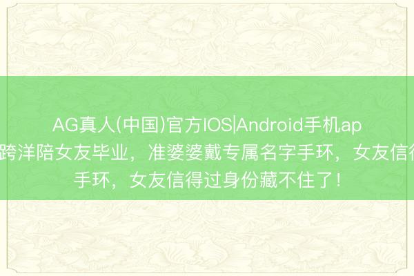 AG真人(中国)官方IOS|Android手机app下载 林俊杰携母跨洋陪女友毕业，准婆婆戴专属名字手环，女友信得过身份藏不住了！
