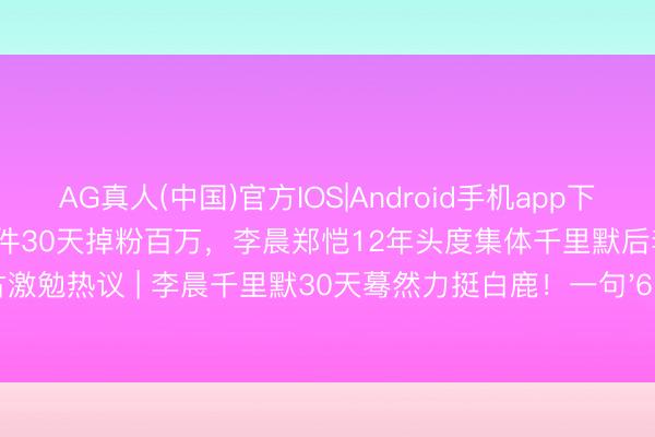 AG真人(中国)官方IOS|Android手机app下载 白鹿因《奔走吧》泼水门事件30天掉粉百万，李晨郑恺12年头度集体千里默后李晨转发复古激勉热议 | 李晨千里默30天蓦然力挺白鹿！一句'6月9日'揭开跑男12年未说破的伯仲情