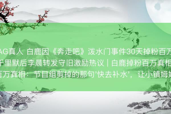 AG真人 白鹿因《奔走吧》泼水门事件30天掉粉百万，李晨郑恺12岁首次集体千里默后李晨转发守旧激励热议 | 白鹿掉粉百万真相：节目组剪掉的那句'快去补水'，让小镇姆妈们集体破防了