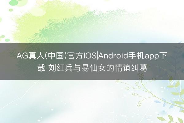 AG真人(中国)官方IOS|Android手机app下载 刘红兵与易仙女的情谊纠葛