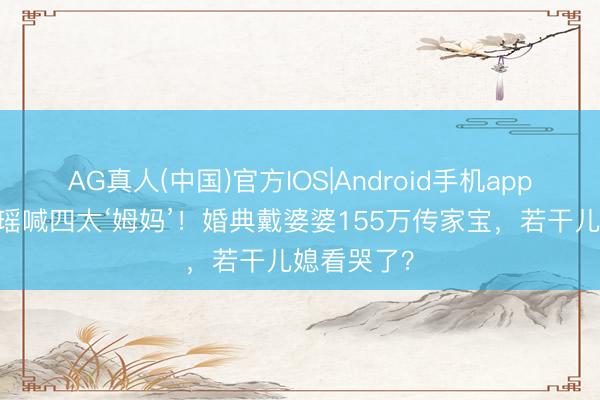 AG真人(中国)官方IOS|Android手机app下载 奚梦瑶喊四太‘姆妈’！婚典戴婆婆155万传家宝，若干儿媳看哭了？