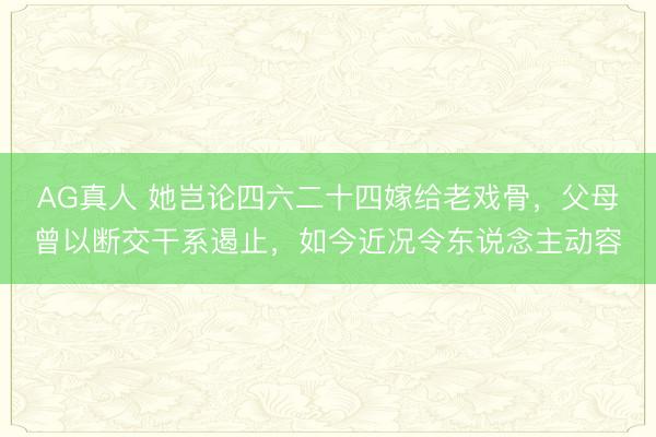 AG真人 她岂论四六二十四嫁给老戏骨，父母曾以断交干系遏止，如今近况令东说念主动容