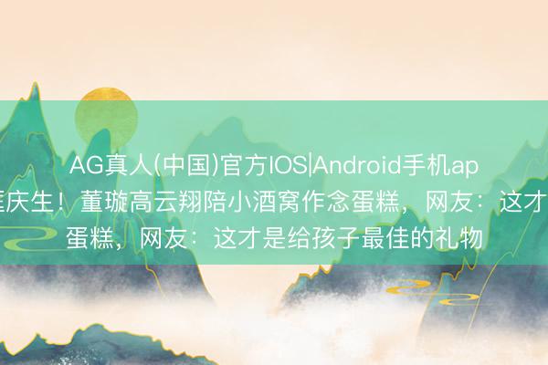 AG真人(中国)官方IOS|Android手机app下载 分袂10年同框庆生！董璇高云翔陪小酒窝作念蛋糕，网友：这才是给孩子最佳的礼物